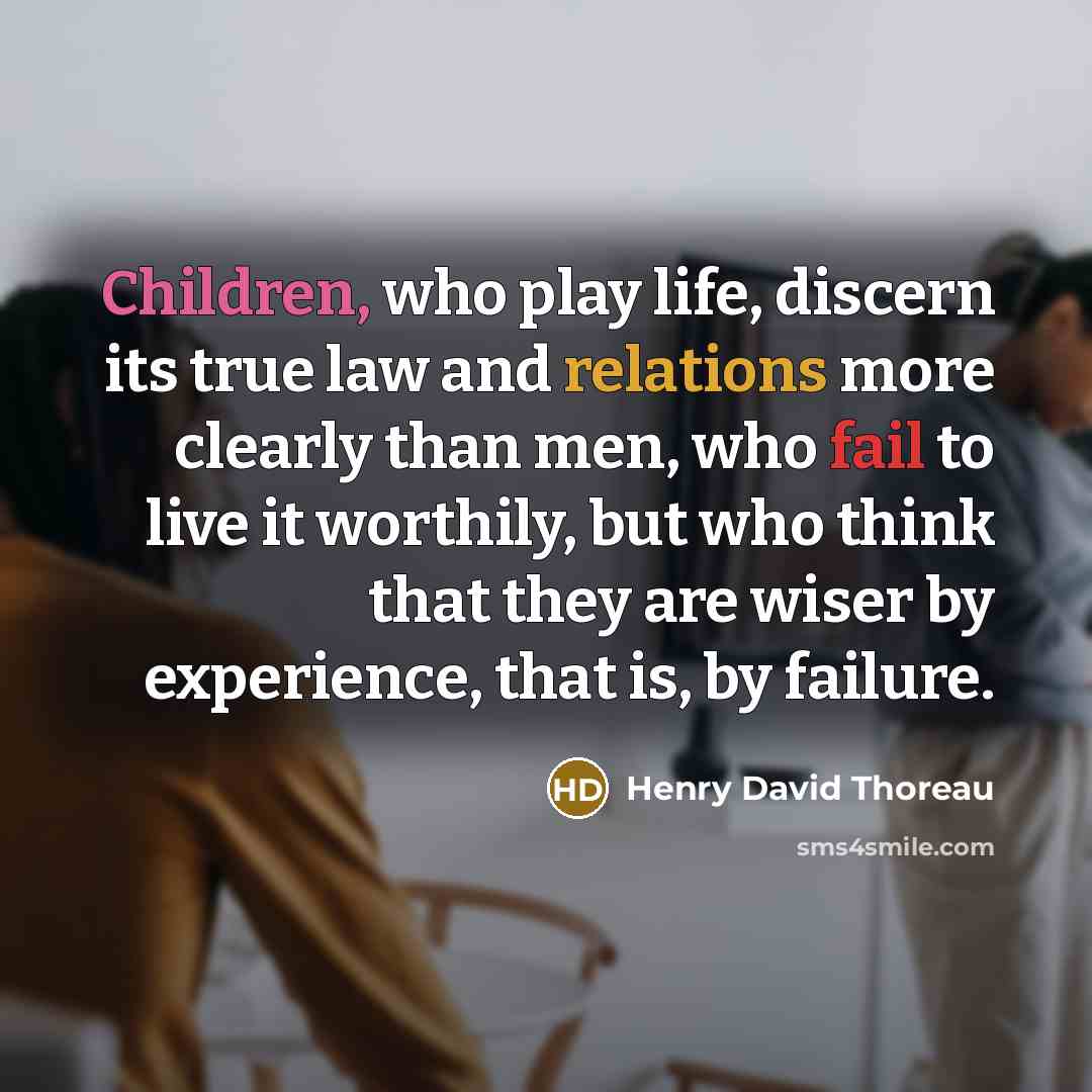 “Children, who play life, discern its true law and relations more clearly than men, who fail to live it worthily, but who think that they are wiser by experience, that is, by failure.” quote by Henry David Thoreau