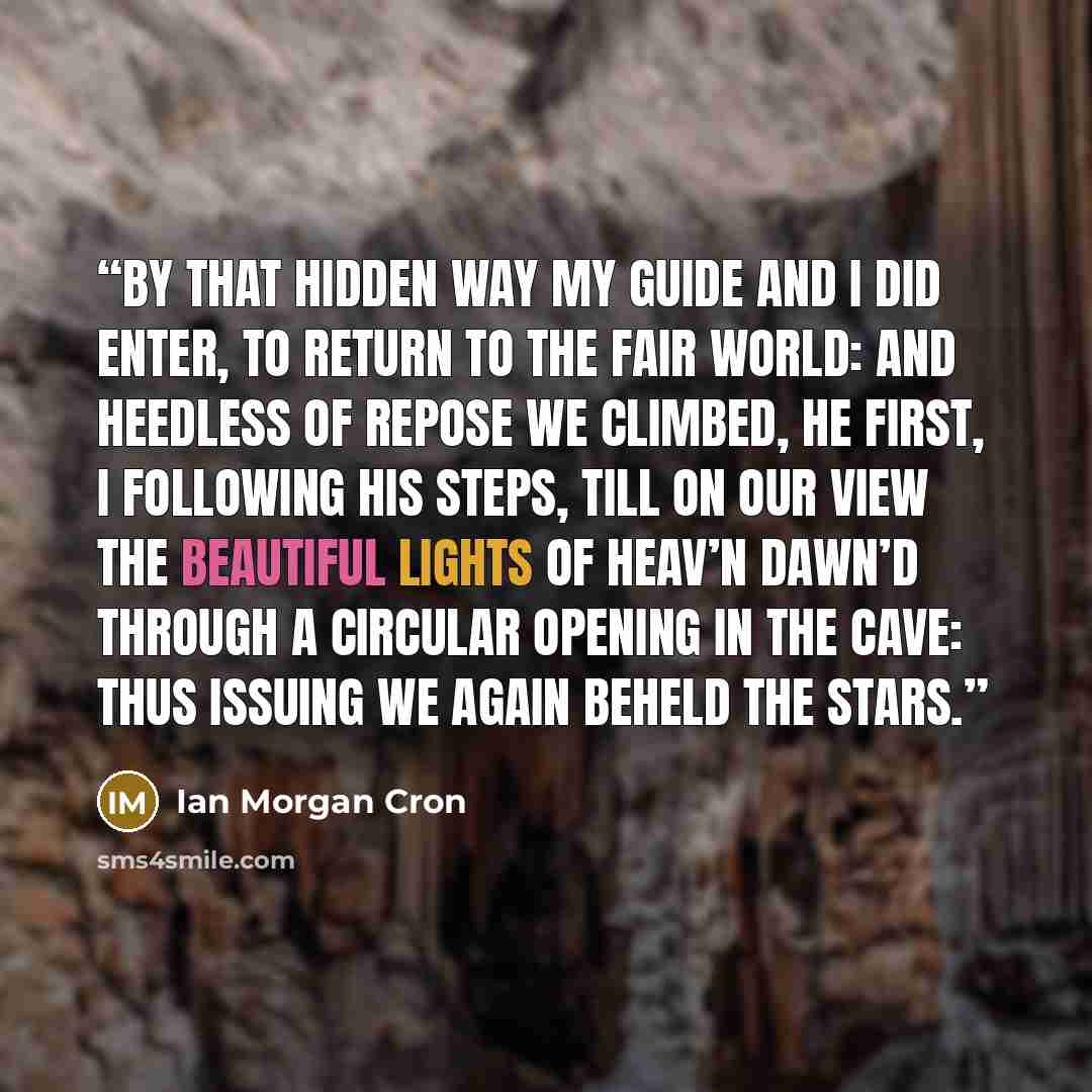 “By that hidden way My guide and I did enter, to return To the fair world: and heedless of repose We climbed, he first, I following his steps, Till on our view the beautiful lights of heav’n Dawn’d through a circular opening in the cave: Thus issuing we again beheld the stars.” quote by Ian Morgan Cron