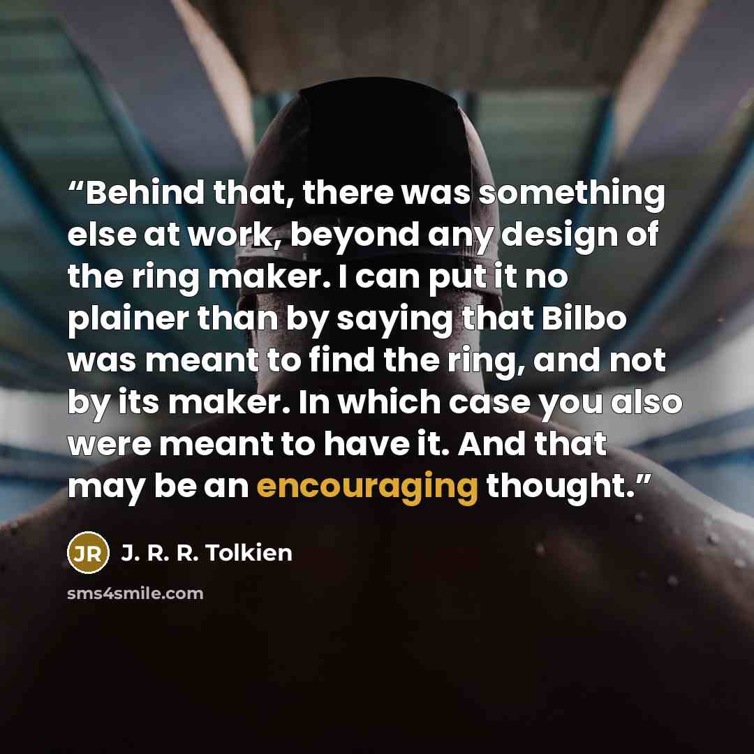 “Behind that, there was something else at work, beyond any design of the ring maker. I can put it no plainer than by saying that Bilbo was meant to find the ring, and not by its maker. In which case you also were meant to have it. And that may be an encouraging thought.” quote by J. R. R. Tolkien