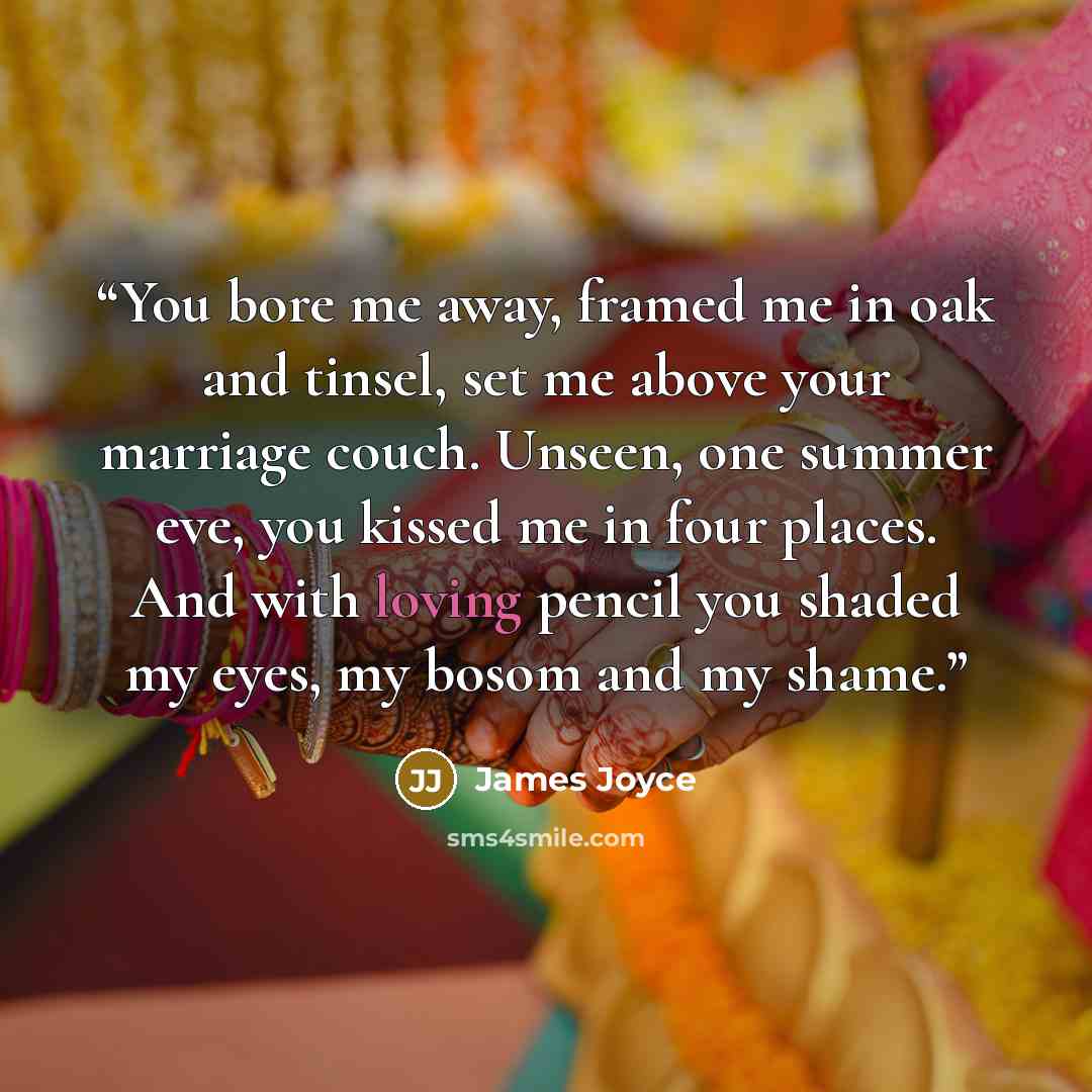 “You bore me away, framed me in oak and tinsel, set me above your marriage couch. Unseen, one summer eve, you kissed me in four places. And with loving pencil you shaded my eyes, my bosom and my shame.” quote by James Joyce