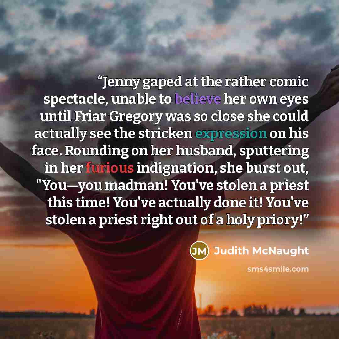 “Jenny gaped at the rather comic spectacle, unable to believe her own eyes until Friar Gregory was so close she could actually see the stricken expression on his face. Rounding on her husband, sputtering in her furious indignation, she burst out, "You—you madman! You've stolen a priest this time!…” quote by Judith McNaught