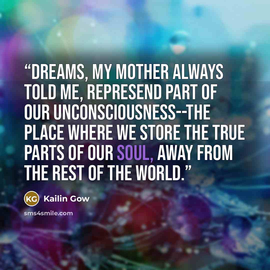 “Dreams, my mother always told me, represend part of our unconsciousness--the place where we store the true parts of our soul, away from the rest of the world.” quote by Kailin Gow