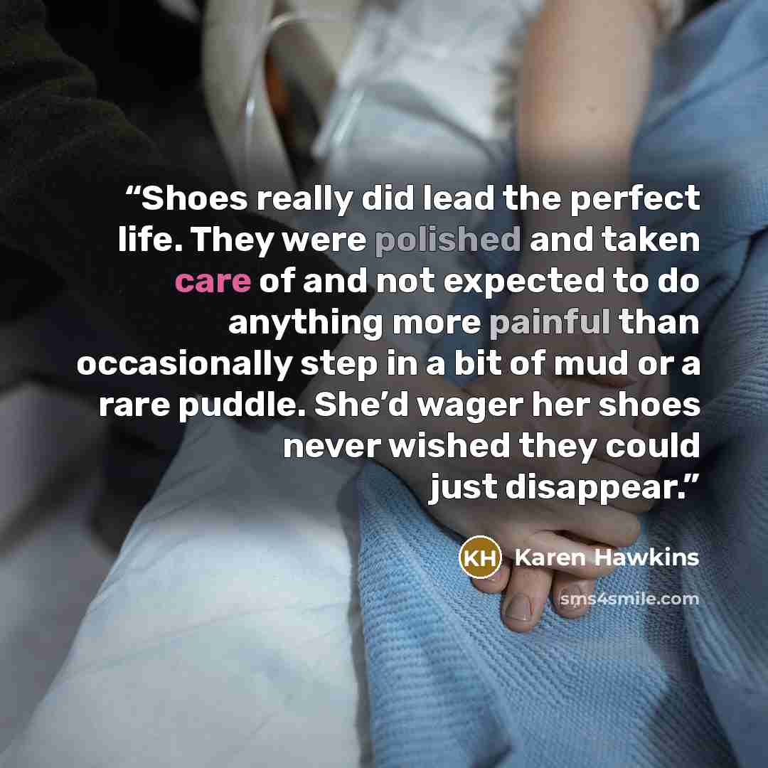 “Shoes really did lead the perfect life. They were polished and taken care of and not expected to do anything more painful than occasionally step in a bit of mud or a rare puddle. She’d wager her shoes never wished they could just disappear.” quote by Karen Hawkins