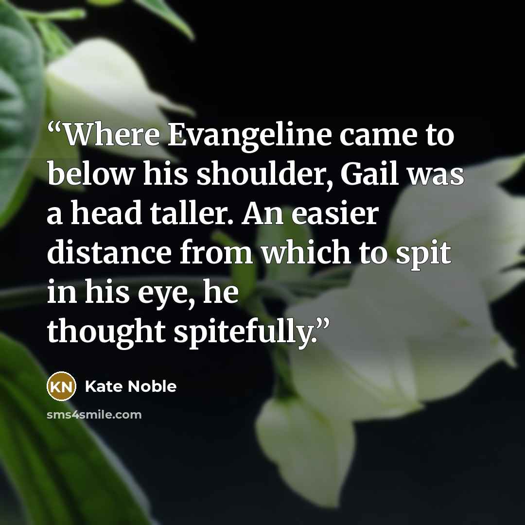 “Where Evangeline came to below his shoulder, Gail was a head taller. An easier distance from which to spit in his eye, he thought spitefully.” quote by Kate Noble