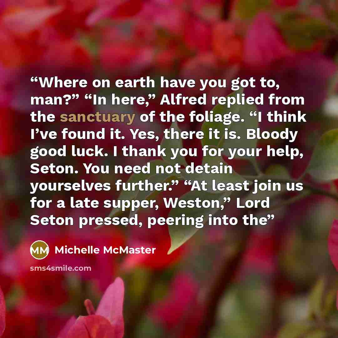 “Where on earth have you got to, man?” “In here,” Alfred replied from the sanctuary of the foliage. “I think I’ve found it. Yes, there it is. Bloody good luck. I thank you for your help, Seton. You need not detain yourselves further.” “At least join us for a late supper, Weston,” Lord Seton…” quote by Michelle McMaster