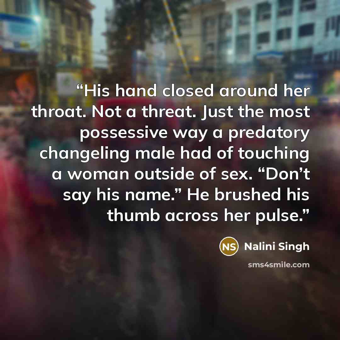 “His hand closed around her throat. Not a threat. Just the most possessive way a predatory changeling male had of touching a woman outside of sex. “Don’t say his name.” He brushed his thumb across her pulse.” quote by Nalini Singh