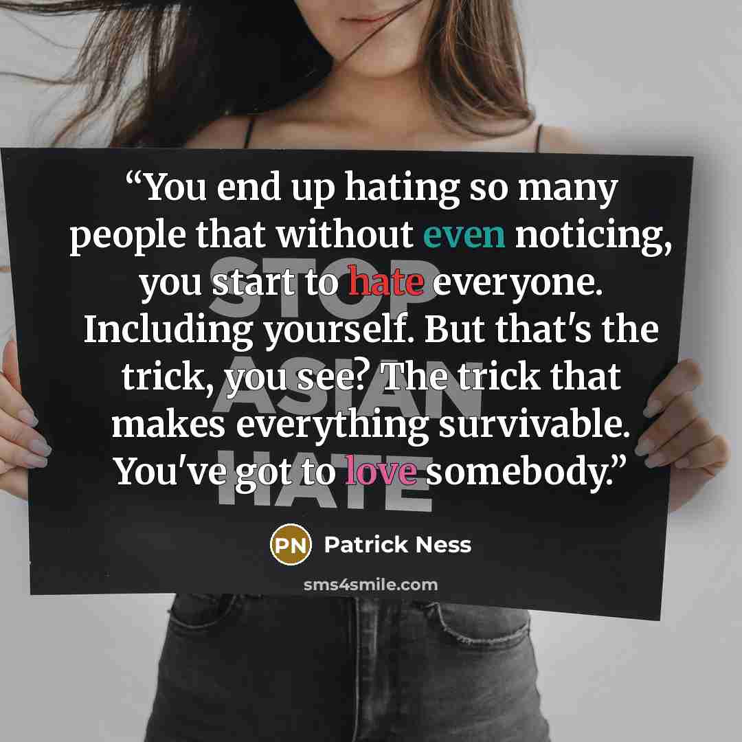 “You end up hating so many people that without even noticing, you start to hate everyone. Including yourself. But that's the trick, you see? The trick that makes everything survivable. You've got to love somebody.” quote by Patrick Ness