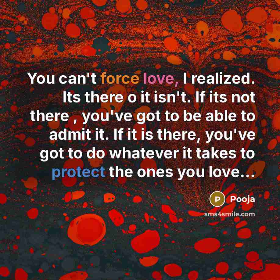 “You can't force love, I realized. Its there o it isn't. If its not there , you've got to be able to admit it. If it is there, you've got to do whatever it takes to protect the ones you love…” quote by Pooja