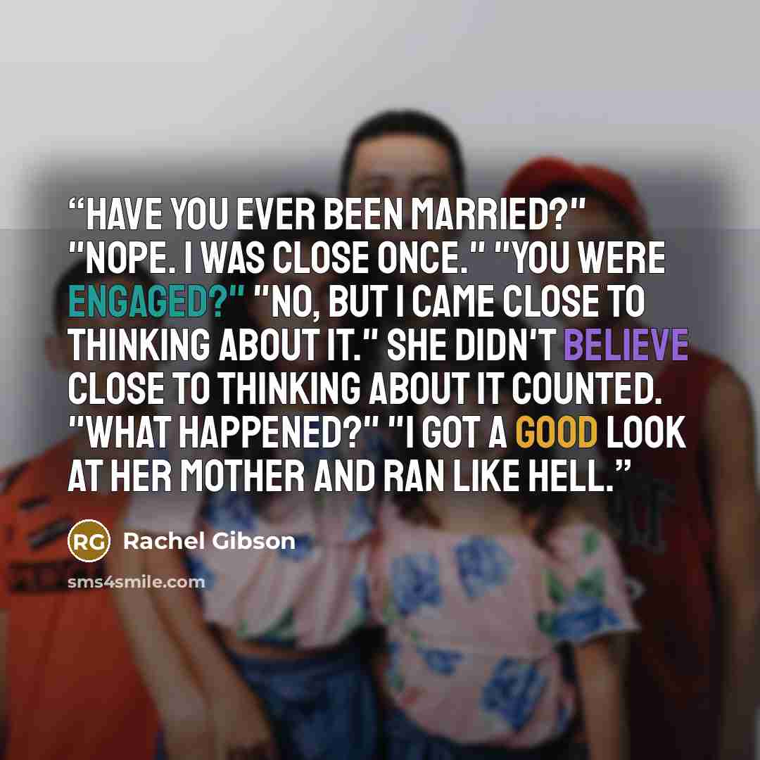 “Have you ever been married?" "Nope. I was close once." "You were engaged?" "No, but I came close to thinking about it." She didn't believe close to thinking about it counted. "What happened?" "I got a good look at her mother and ran like hell.” quote by Rachel Gibson