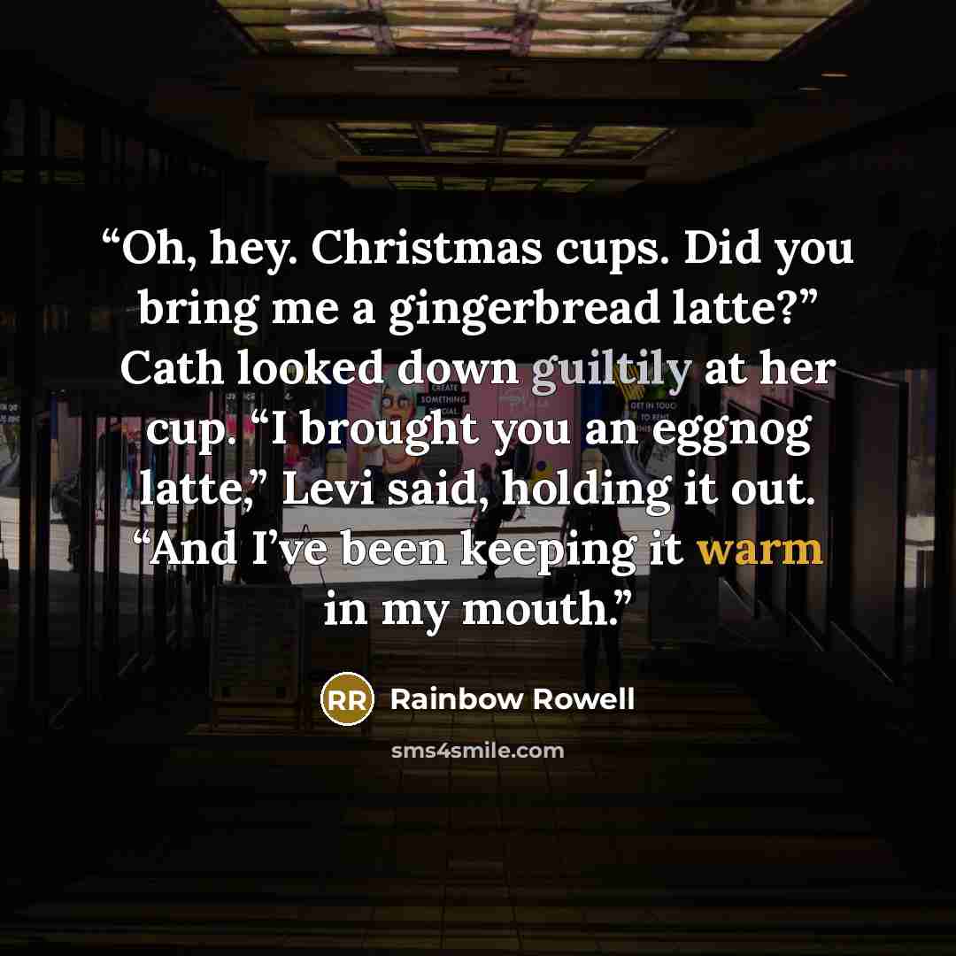 “Oh, hey. Christmas cups. Did you bring me a gingerbread latte?” Cath looked down guiltily at her cup. “I brought you an eggnog latte,” Levi said, holding it out. “And I’ve been keeping it warm in my mouth.” quote by Rainbow Rowell