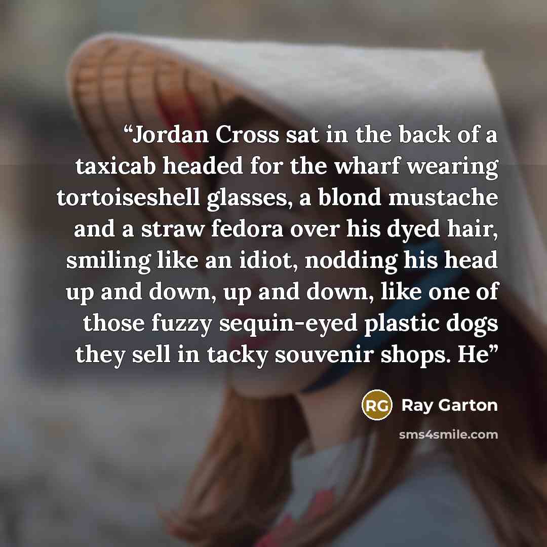 “Jordan Cross sat in the back of a taxicab headed for the wharf wearing tortoiseshell glasses, a blond mustache and a straw fedora over his dyed hair, smiling like an idiot, nodding his head up and down, up and down, like one of those fuzzy sequin-eyed plastic dogs they sell in tacky souvenir…” quote by Ray Garton