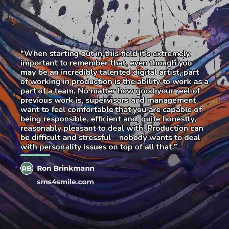 “When starting out in this field it’s extremely important to remember that, even though you may be an incredibly talented digital artist, part of working in production is the ability to work as a part of a team. No matter how good your reel of previous work is, supervisors and management want to…” quote by Anonymous