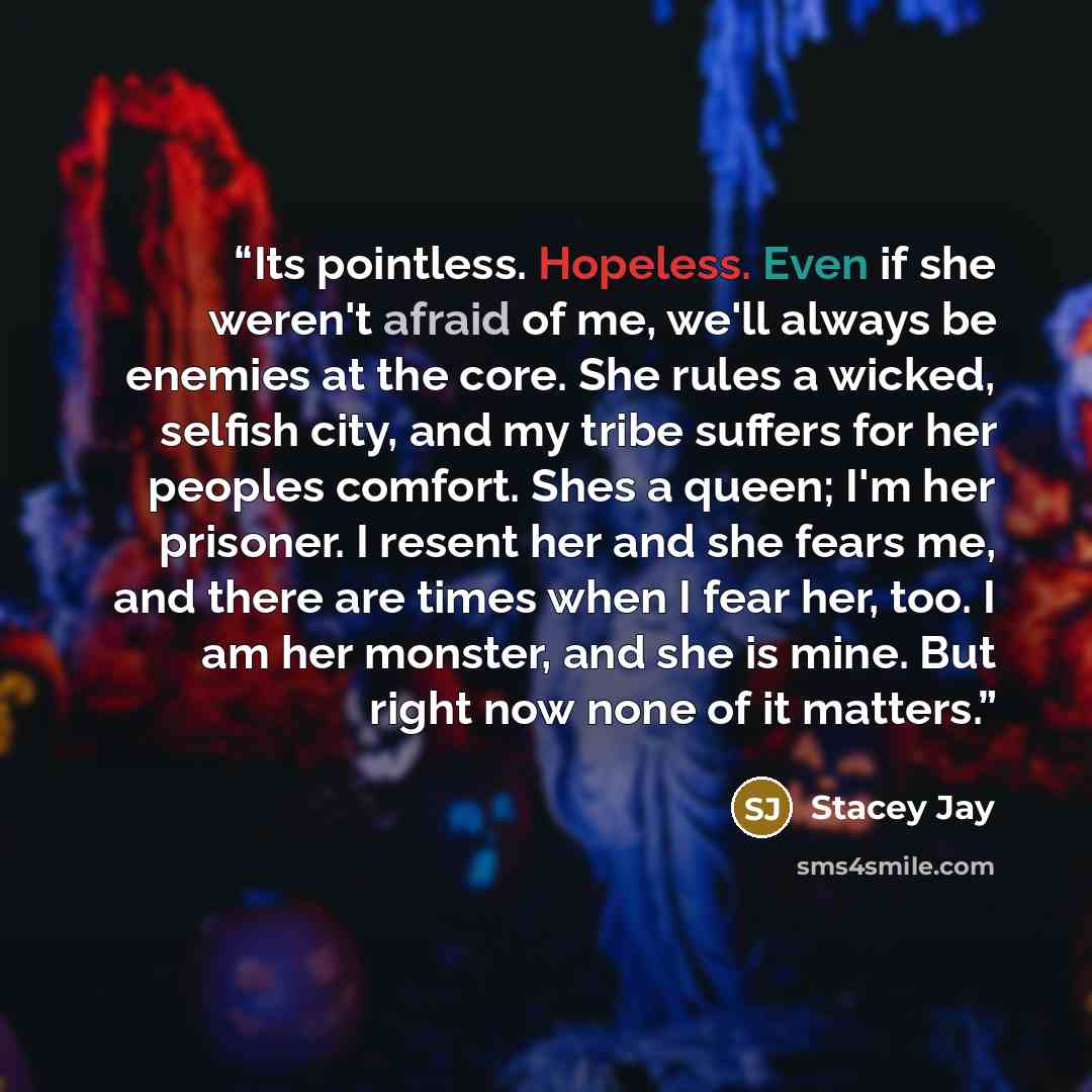 “Its pointless. Hopeless. Even if she weren't afraid of me, we'll always be enemies at the core. She rules a wicked, selfish city, and my tribe suffers for her peoples comfort. Shes a queen; I'm her prisoner. I resent her and she fears me, and there are times when I fear her, too. I am her monster…” quote by Stacey Jay