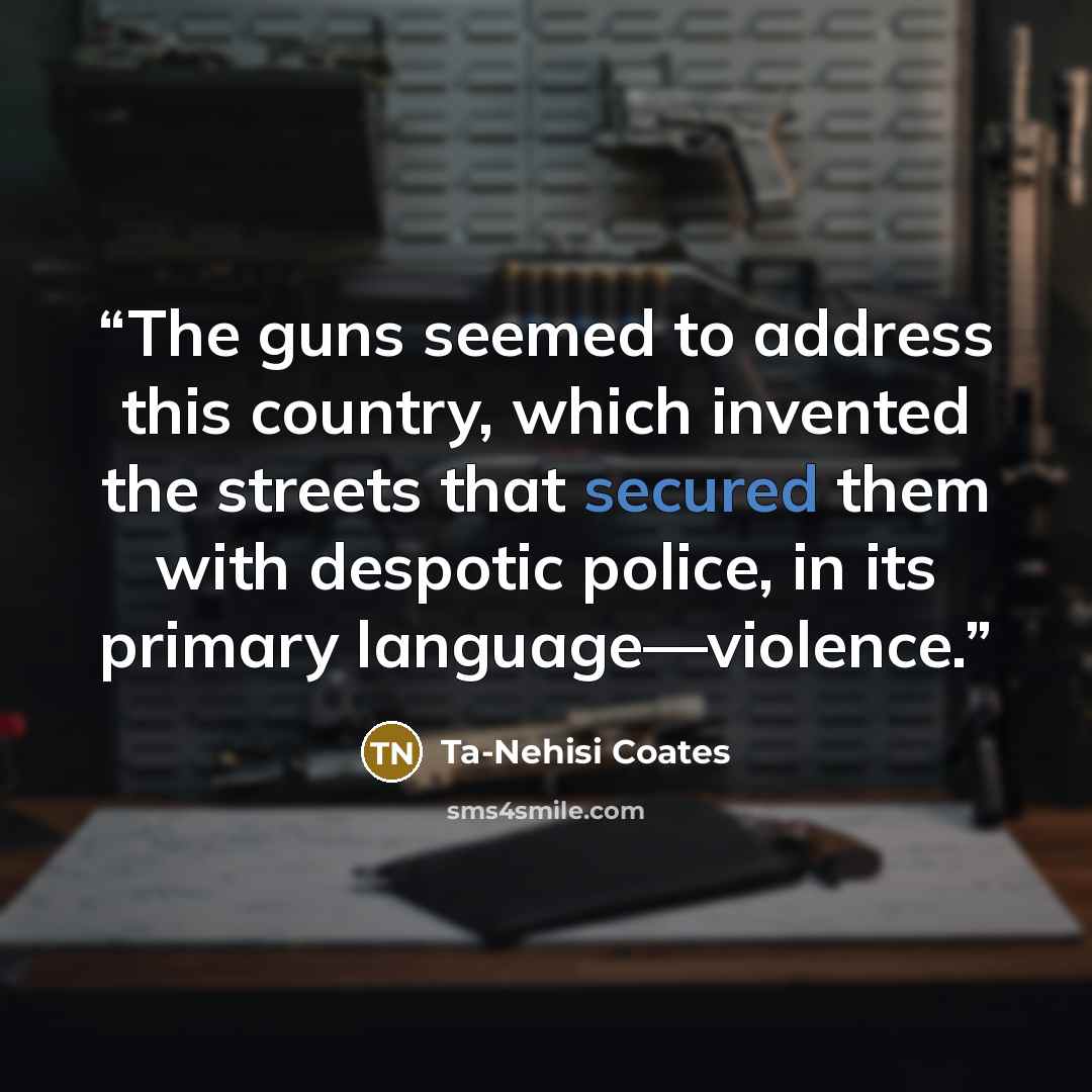 “The guns seemed to address this country, which invented the streets that secured them with despotic police, in its primary language—violence.” quote by Ta-Nehisi Coates