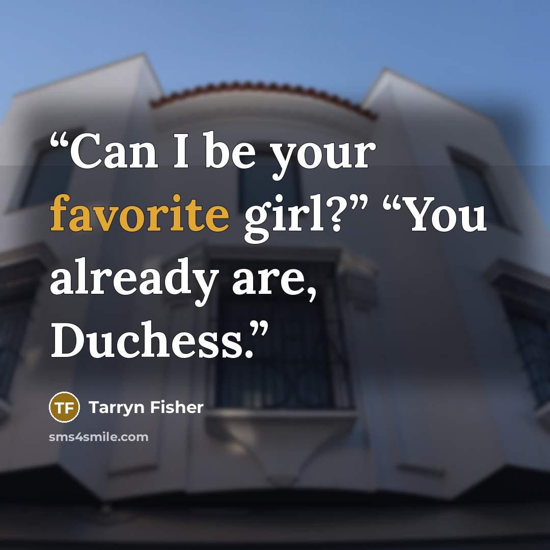 “Can I be your favorite girl?” “You already are, Duchess.” quote by Tarryn Fisher