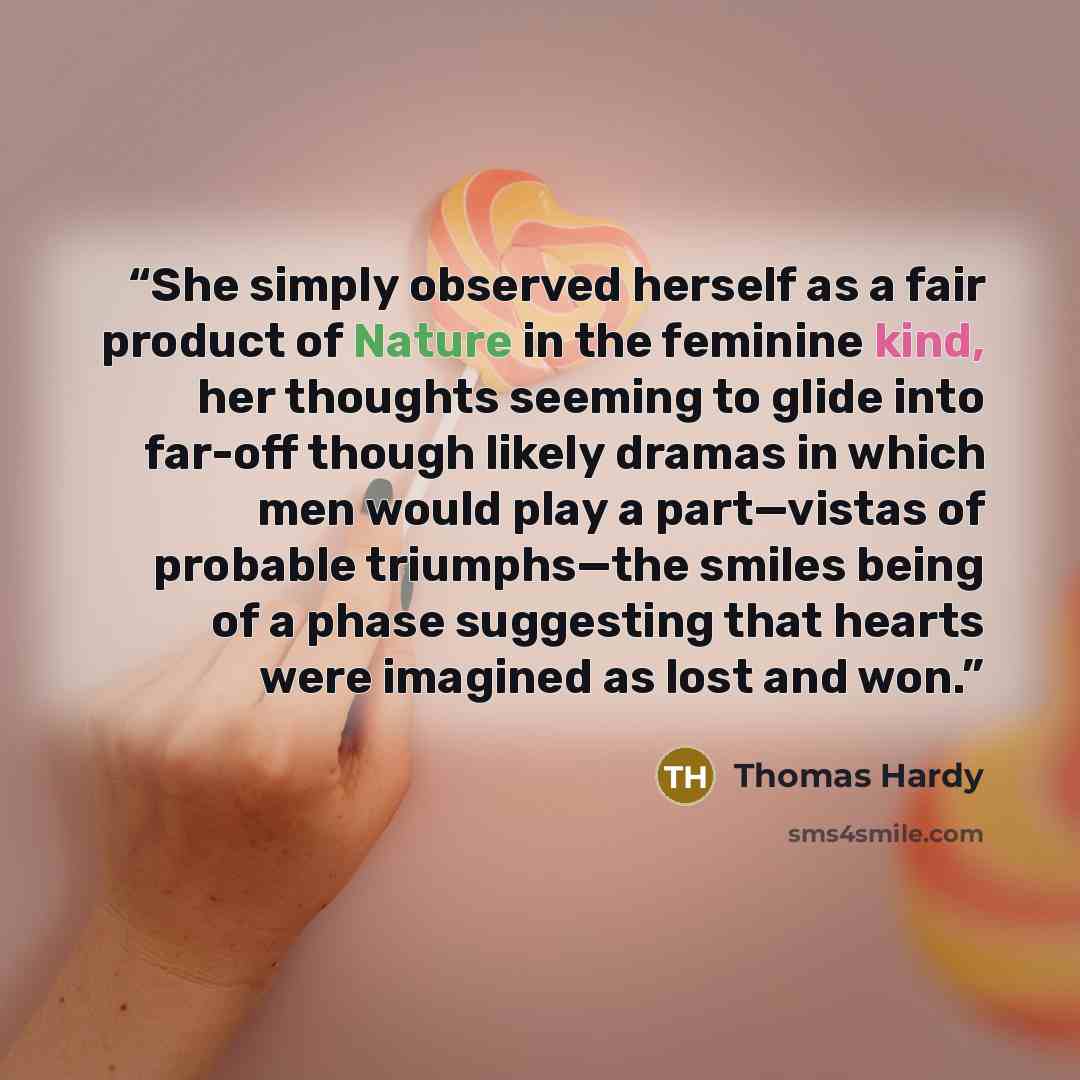 “She simply observed herself as a fair product of Nature in the feminine kind, her thoughts seeming to glide into far-off though likely dramas in which men would play a part—vistas of probable triumphs—the smiles being of a phase suggesting that hearts were imagined as lost and won.” quote by Thomas Hardy