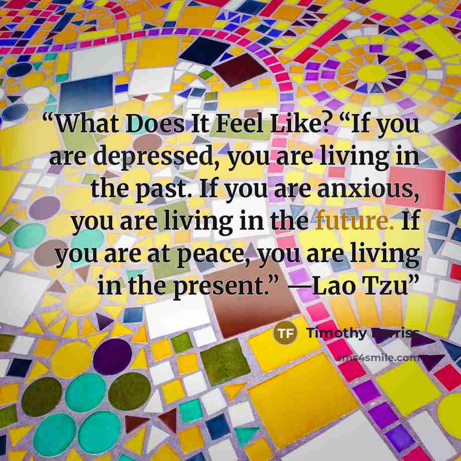 “What Does It Feel Like? “If you are depressed, you are living in the past. If you are anxious, you are living in the future. If you are at peace, you are living in the present.” —Lao Tzu” quote by Timothy Ferriss