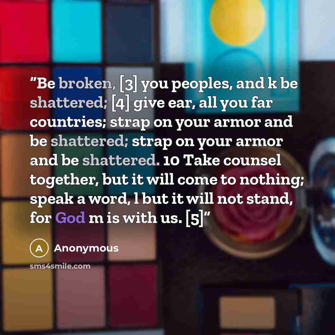 “Be broken, [3] you peoples, and k be shattered; [4] give ear, all you far countries; strap on your armor and be shattered; strap on your armor and be shattered. 10 Take counsel together, but it will come to nothing; speak a word, l but it will not stand, for God m is with us. [5]” quote by Anonymous