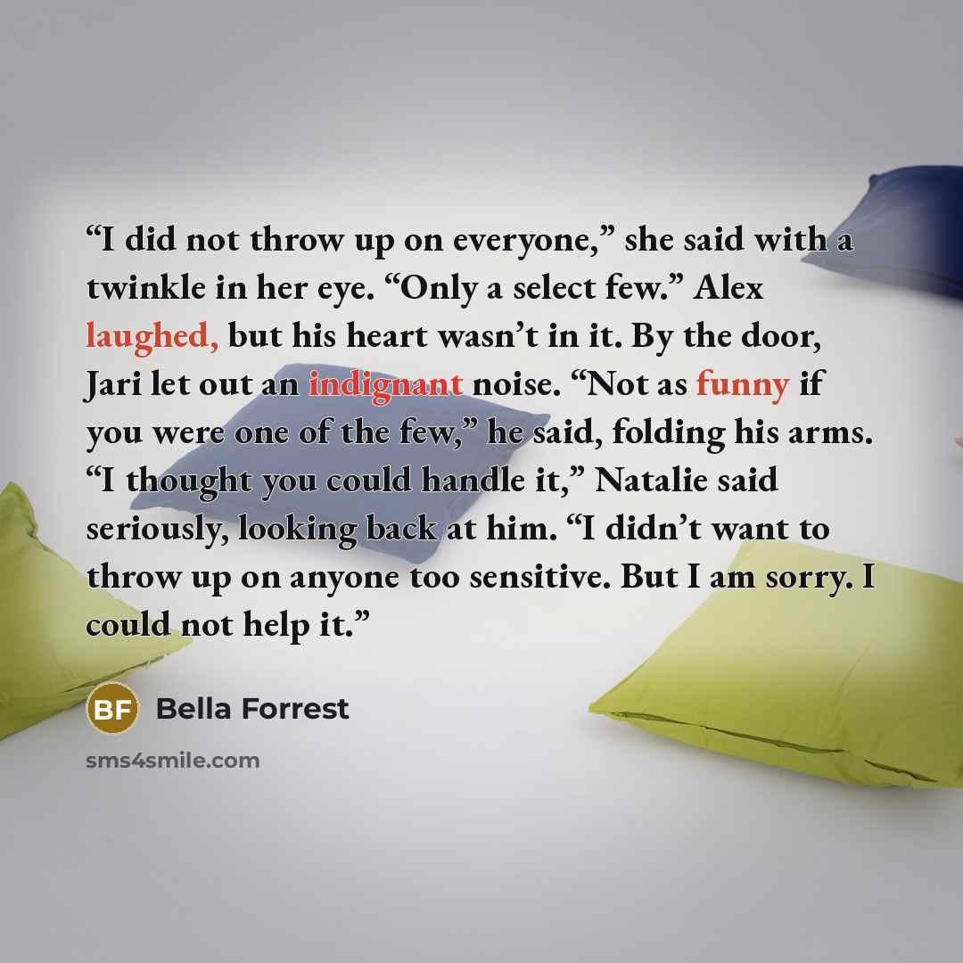 “I did not throw up on everyone,” she said with a twinkle in her eye. “Only a select few.” Alex laughed, but his heart wasn’t in it. By the door, Jari let out an indignant noise. “Not as funny if you were one of the few,” he said, folding his arms. “I thought you could handle it,” Natalie said…” quote by Bella Forrest