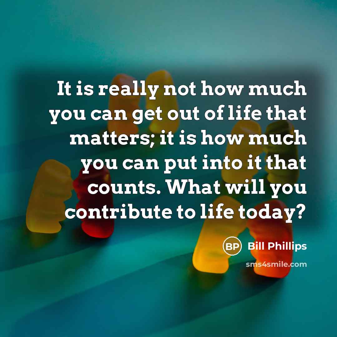 “It is really not how much you can get out of life that matters; it is how much you can put into it that counts. What will you contribute to life today?” quote by Bill Phillips