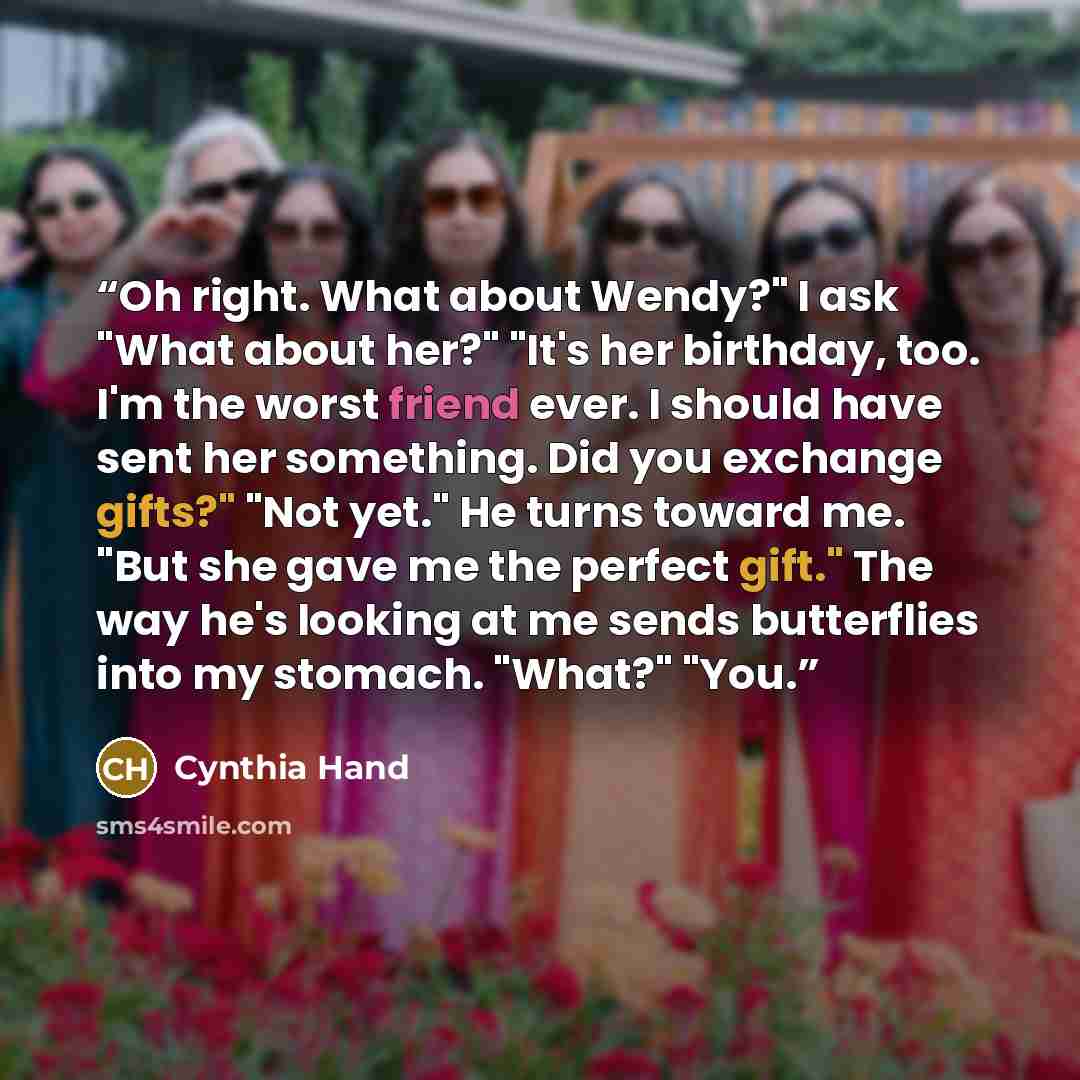 “Oh right. What about Wendy?" I ask "What about her?" "It's her birthday, too. I'm the worst friend ever. I should have sent her something. Did you exchange gifts?" "Not yet." He turns toward me. "But she gave me the perfect gift." The way he's looking at me sends butterflies into my stomach…” quote by Cynthia Hand