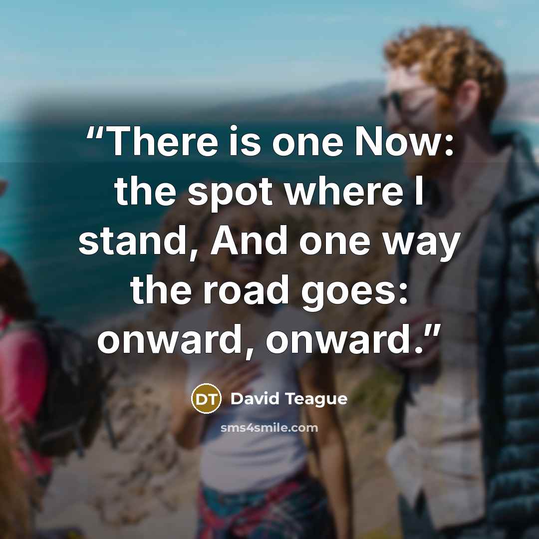 “There is one Now: the spot where I stand, And one way the road goes: onward, onward.” quote by David Teague