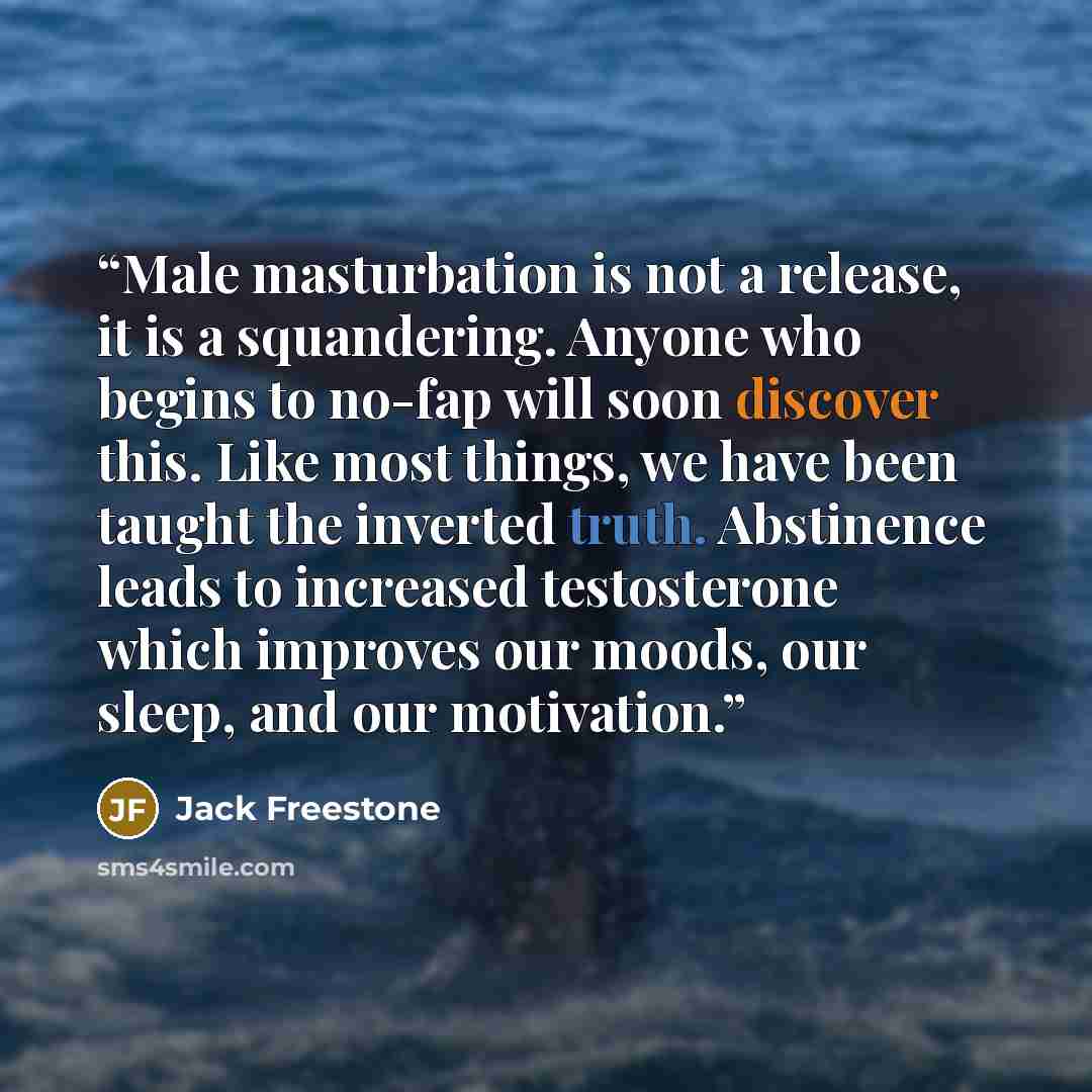 “Male masturbation is not a release, it is a squandering. Anyone who begins to no-fap will soon discover this. Like most things, we have been taught the inverted truth. Abstinence leads to increased testosterone which improves our moods, our sleep, and our motivation.” quote by Jack Freestone