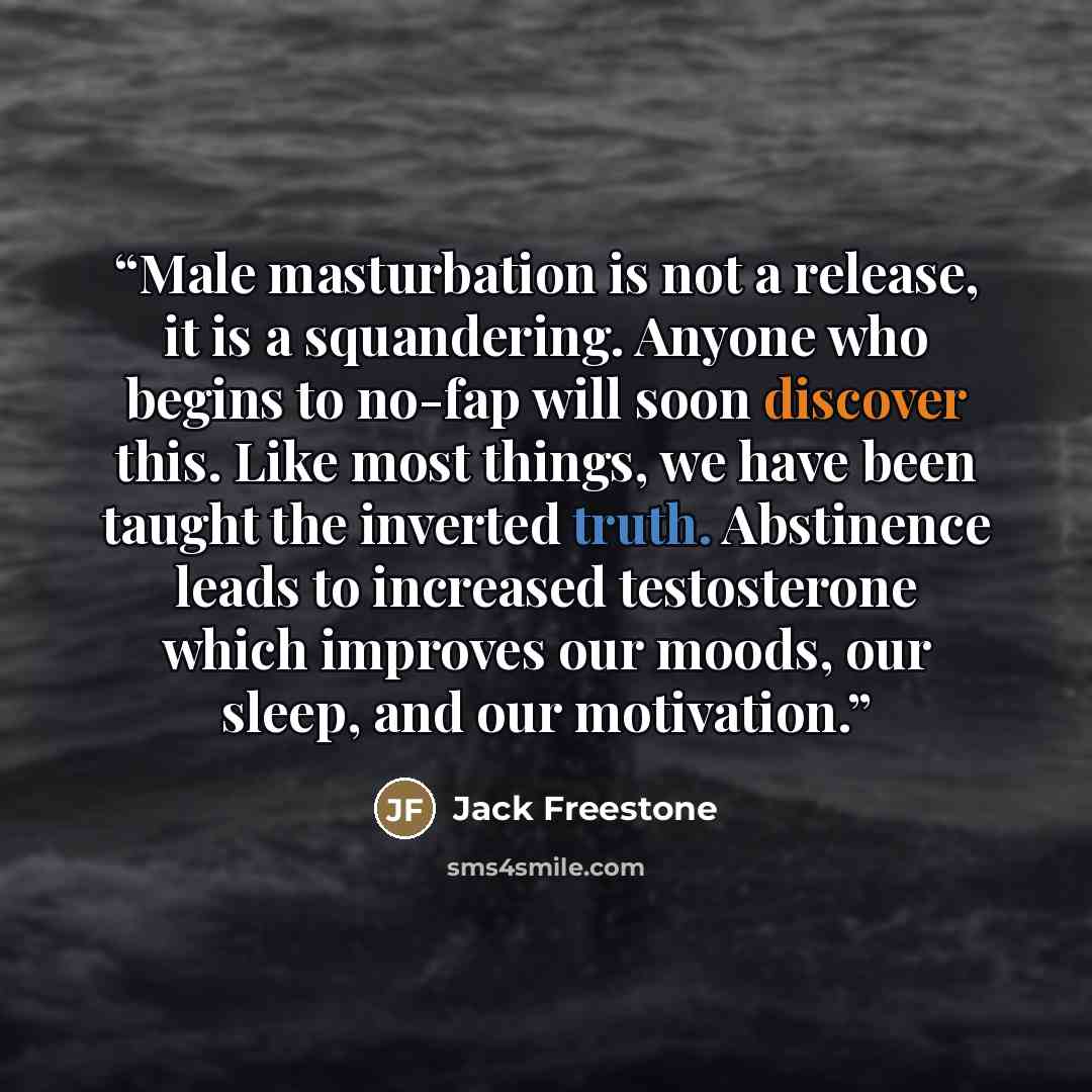 “Male masturbation is not a release, it is a squandering. Anyone who begins to no-fap will soon discover this. Like most things, we have been taught the inverted truth. Abstinence leads to increased testosterone which improves our moods, our sleep, and our motivation.” quote by Jack Freestone