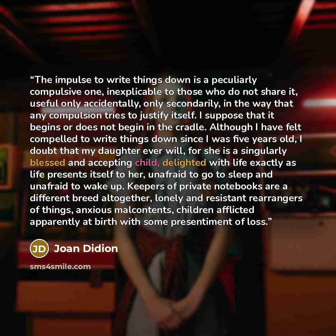 “The impulse to write things down is a peculiarly compulsive one, inexplicable to those who do not share it, useful only accidentally, only secondarily, in the way that any compulsion tries to justify itself. I suppose that it begins or does not begin in the cradle. Although I have felt compelled…” quote by Joan Didion