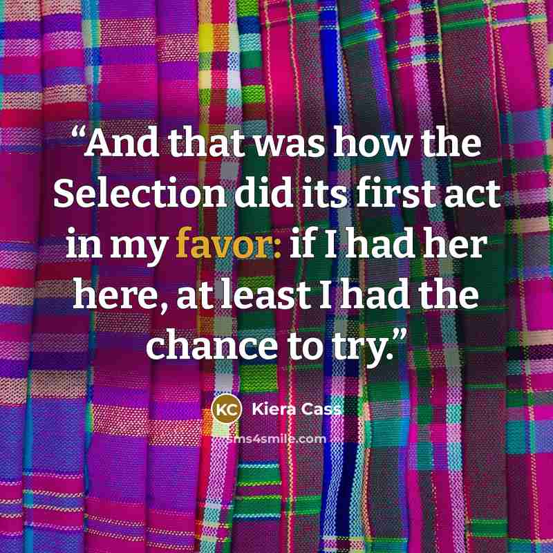 “And that was how the Selection did its first act in my favor: if I had her here, at least I had the chance to try.” quote by Kiera Cass