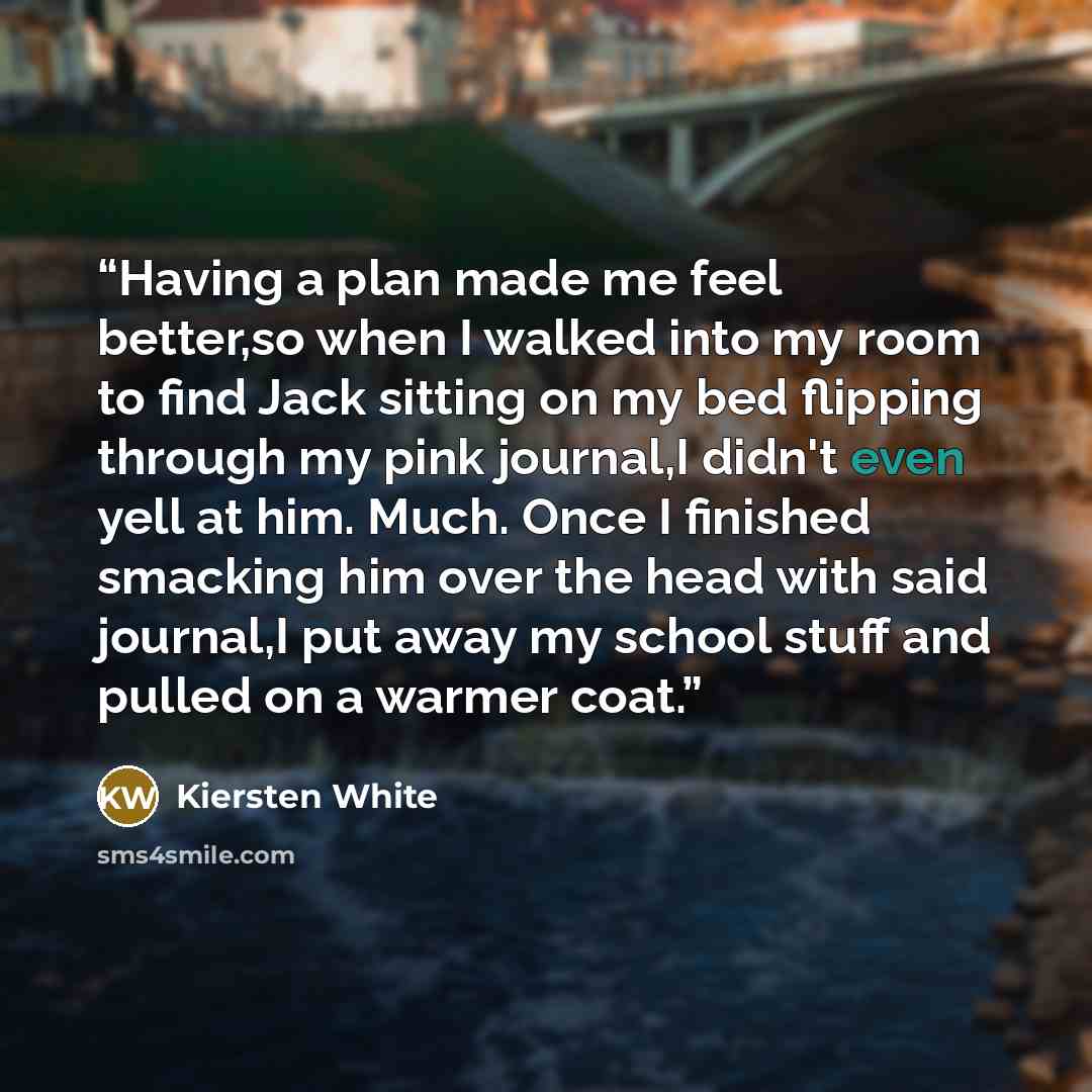 “Having a plan made me feel better,so when I walked into my room to find Jack sitting on my bed flipping through my pink journal,I didn't even yell at him. Much. Once I finished smacking him over the head with said journal,I put away my school stuff and pulled on a warmer coat.” quote by Kiersten White