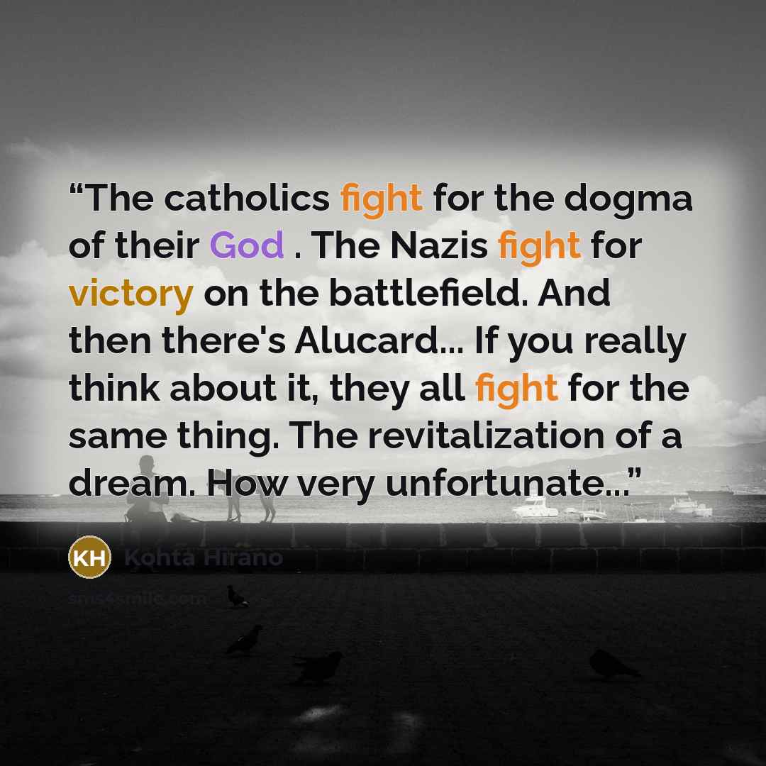 “The catholics fight for the dogma of their God . The Nazis fight for victory on the battlefield. And then there's Alucard... If you really think about it, they all fight for the same thing. The revitalization of a dream. How very unfortunate...” quote by Kohta Hirano