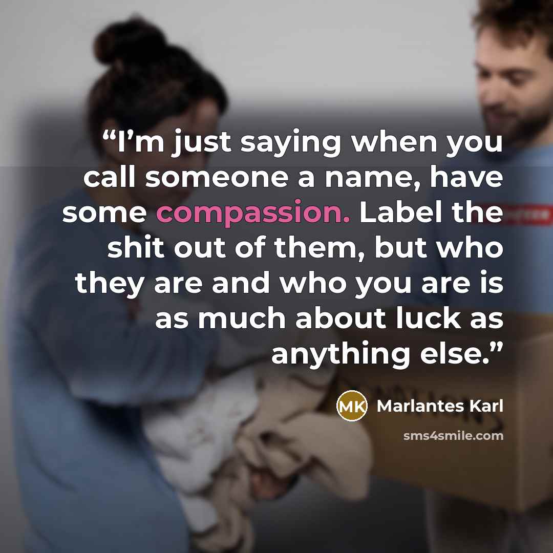 “I’m just saying when you call someone a name, have some compassion. Label the shit out of them, but who they are and who you are is as much about luck as anything else.” quote by Marlantes Karl