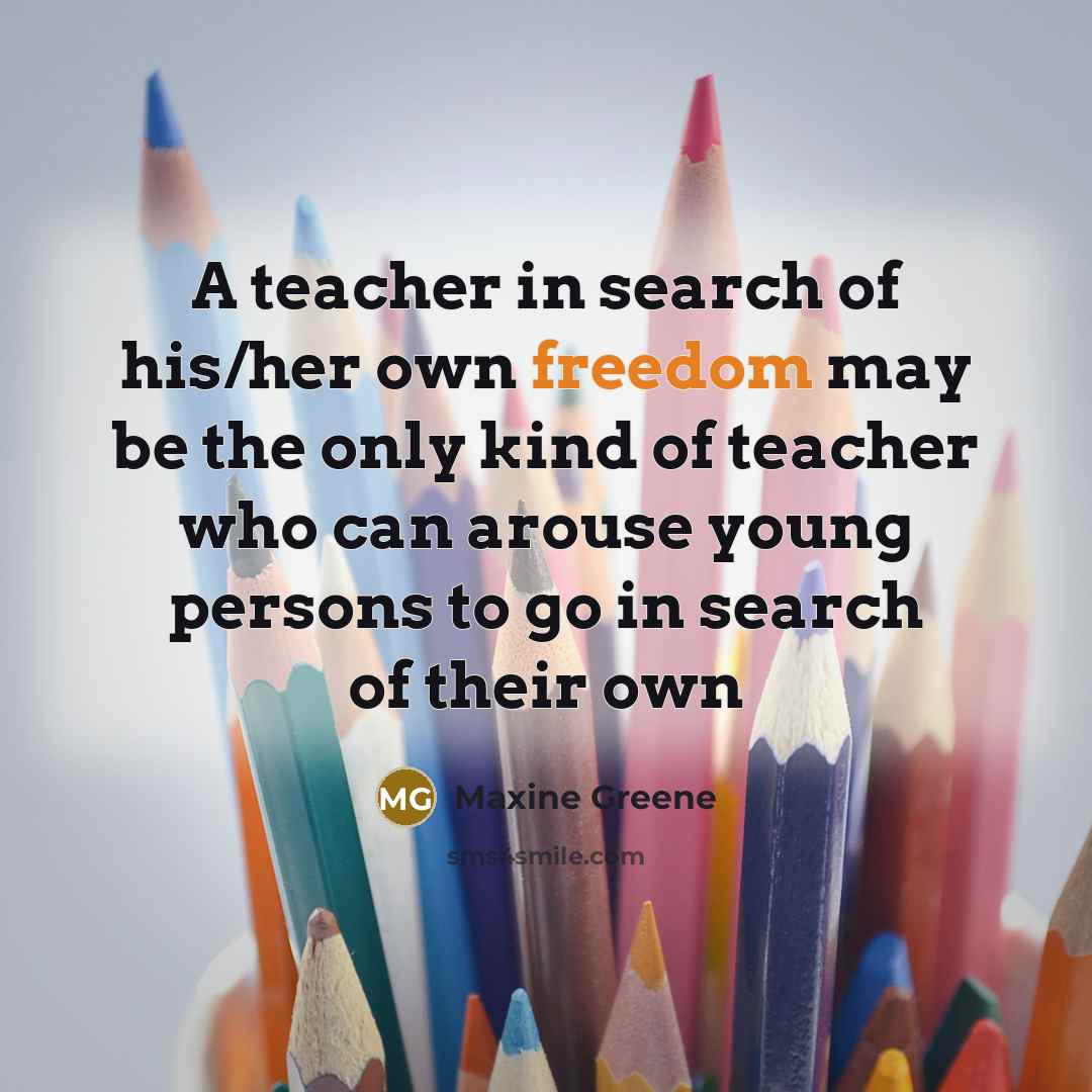 “A teacher in search of his/her own freedom may be the only kind of teacher who can arouse young persons to go in search of their own” quote by Maxine Greene