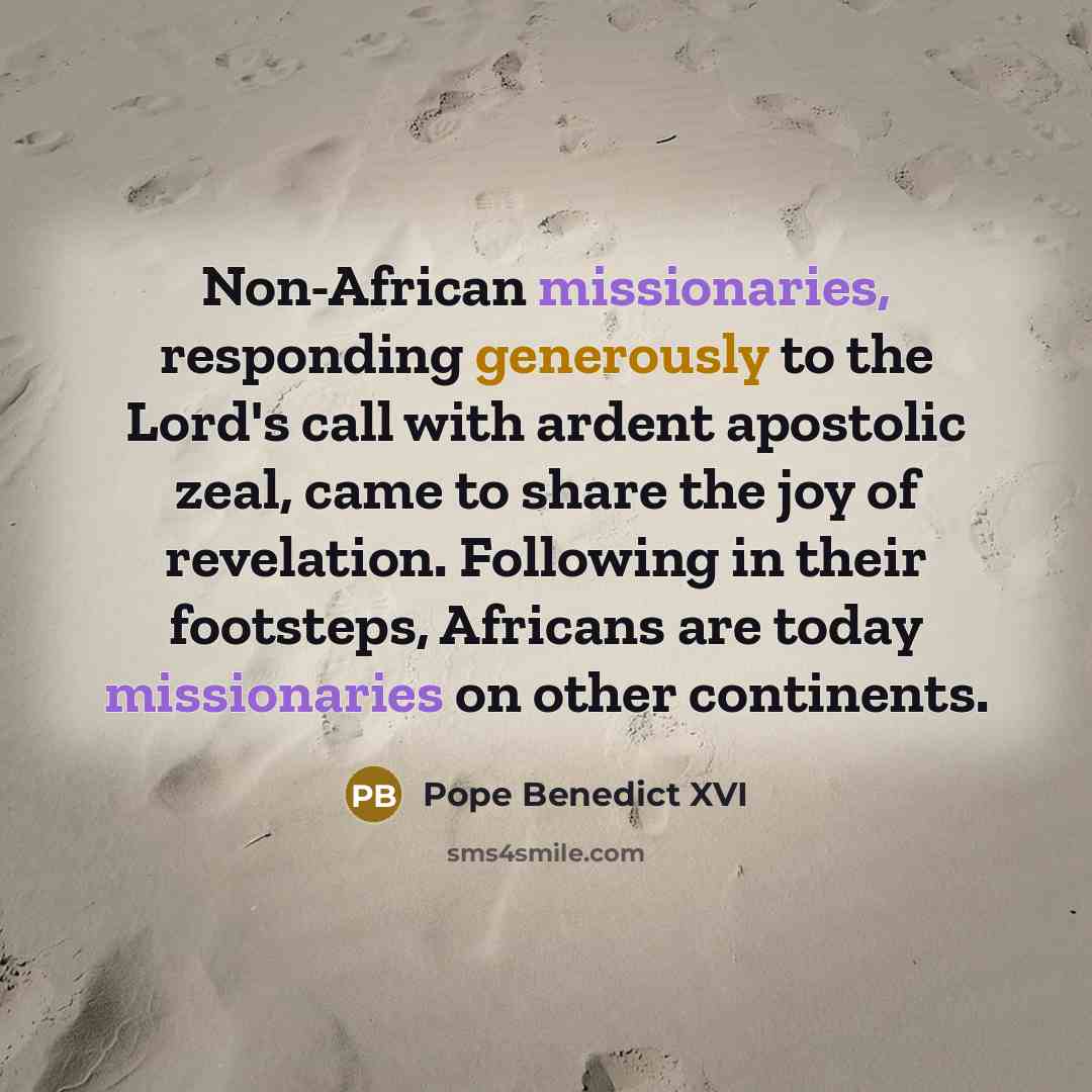 “Non-African missionaries, responding generously to the Lord's call with ardent apostolic zeal, came to share the joy of revelation. Following in their footsteps, Africans are today missionaries on other continents.” quote by Pope Benedict XVI