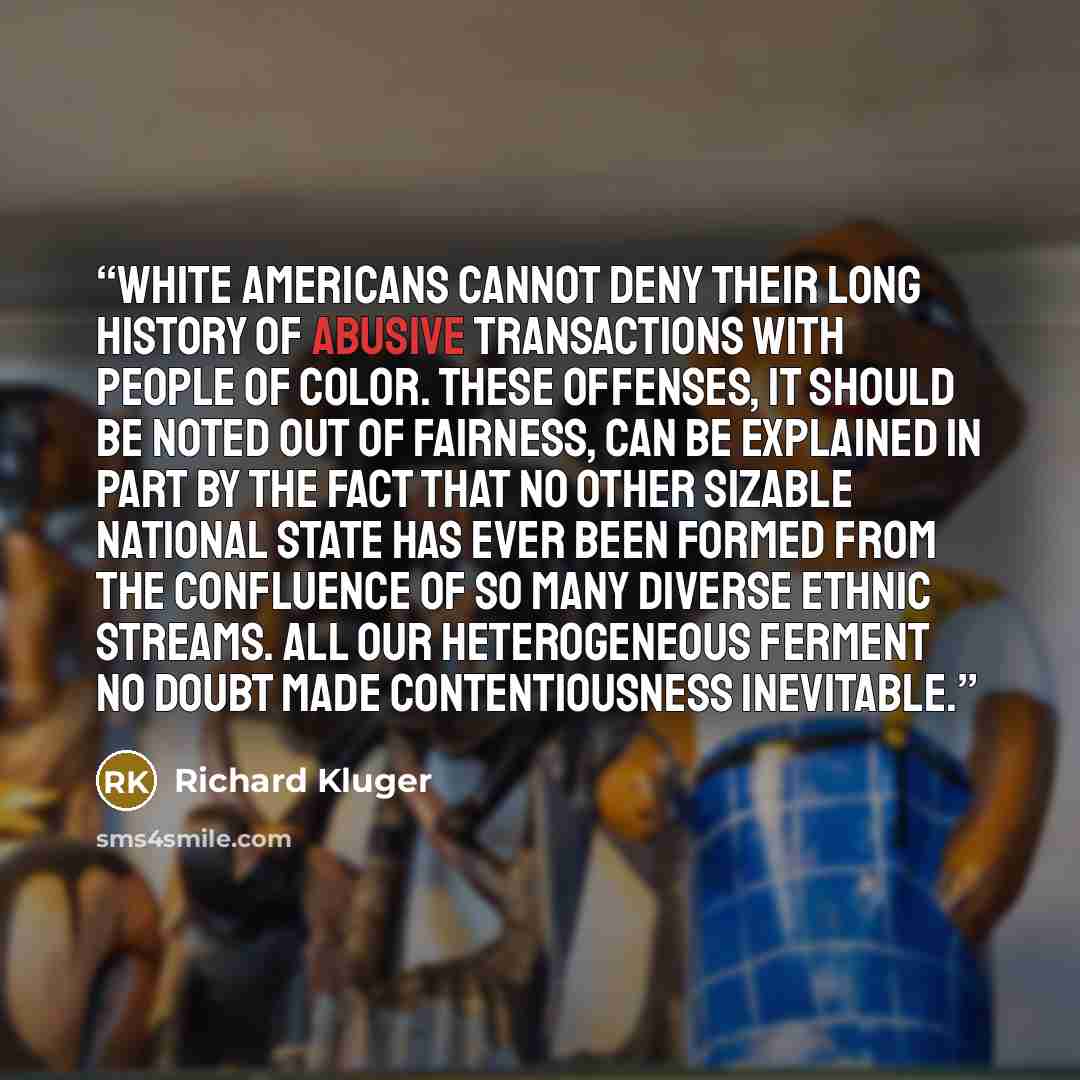 “White Americans cannot deny their long history of abusive transactions with people of color. These offenses, it should be noted out of fairness, can be explained in part by the fact that no other sizable national state has ever been formed from the confluence of so many diverse ethnic streams. All…” quote by Richard Kluger