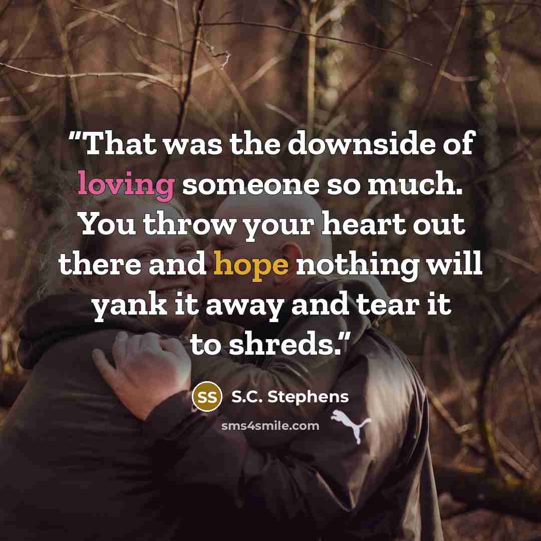 “That was the downside of loving someone so much. You throw your heart out there and hope nothing will yank it away and tear it to shreds.” quote by S.C. Stephens