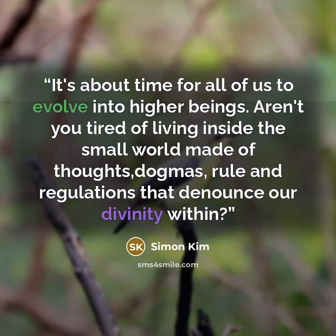“It's about time for all of us to evolve into higher beings. Aren't you tired of living inside the small world made of thoughts,dogmas, rule and regulations that denounce our divinity within?” quote by Simon Kim