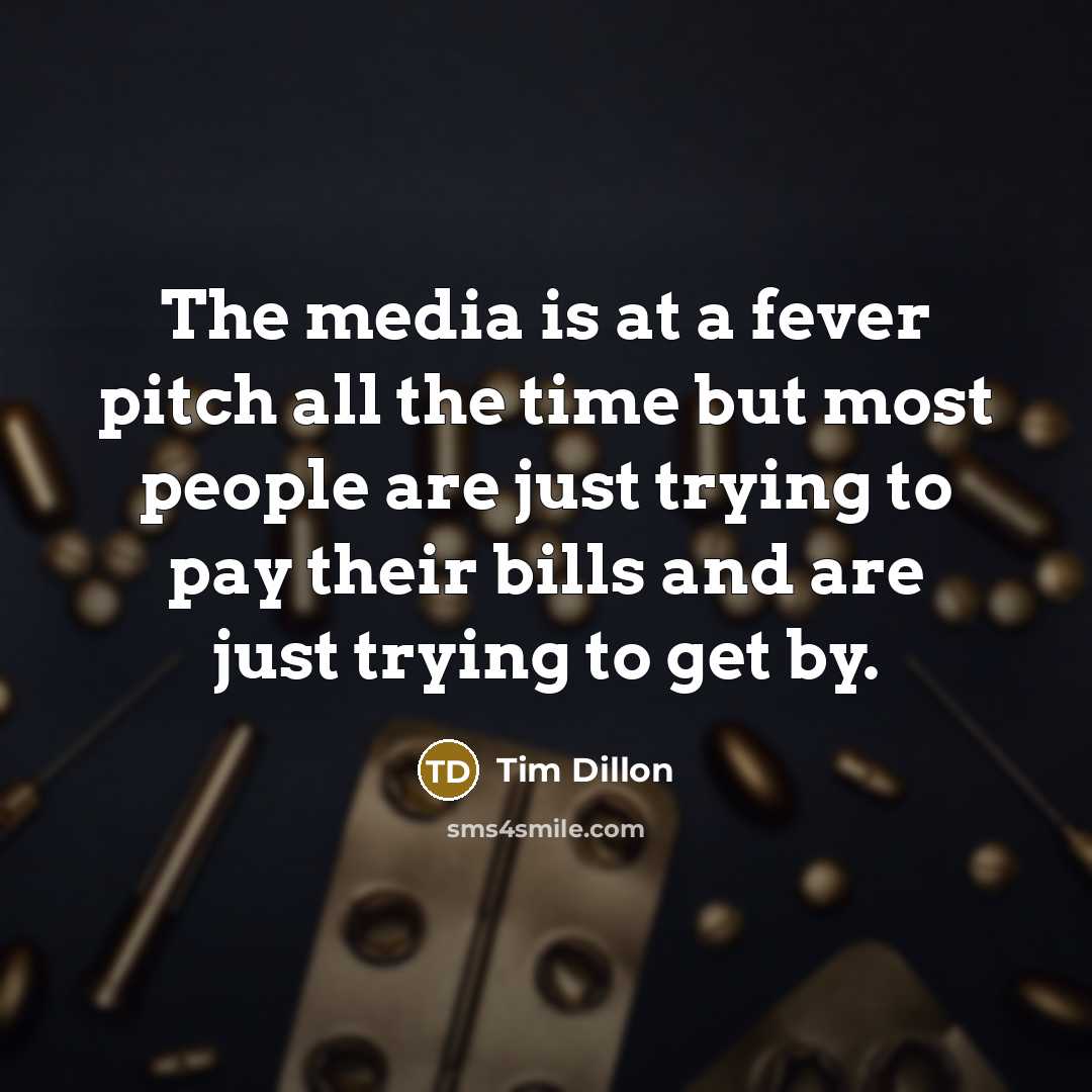 “The media is at a fever pitch all the time but most people are just trying to pay their bills and are just trying to get by.” quote by Tim Dillon