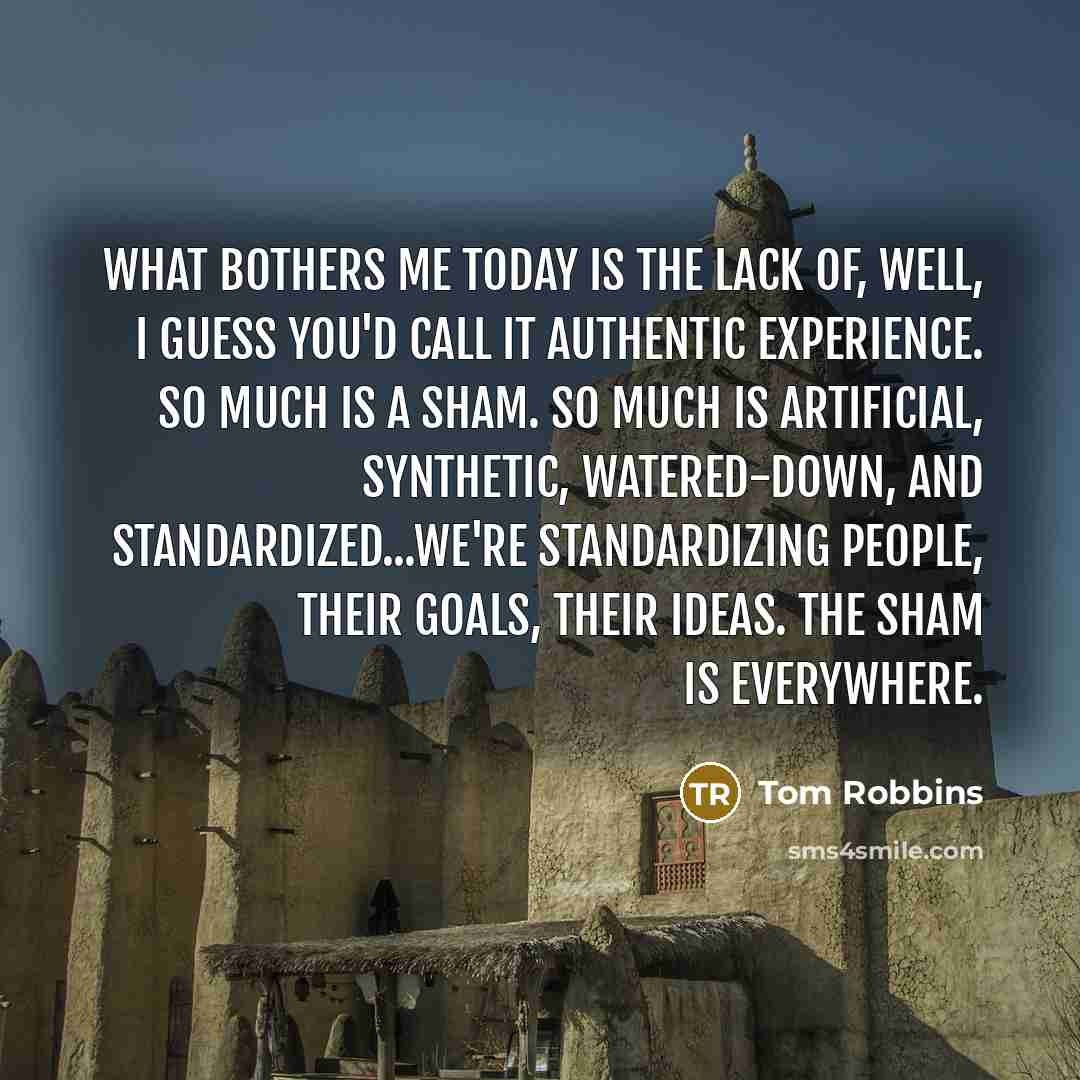 “what bothers me today is the lack of, well, i guess you'd call it authentic experience. so much is a sham. so much is artificial, synthetic, watered-down, and standardized...we're standardizing people, their goals, their ideas. the sham is everywhere.” quote by Tom Robbins
