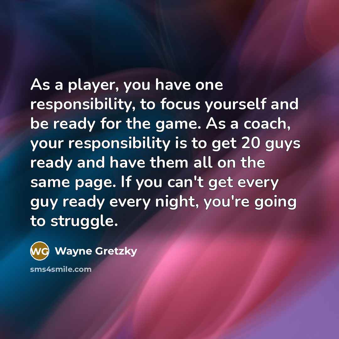 “As a player, you have one responsibility, to focus yourself and be ready for the game. As a coach, your responsibility is to get 20 guys ready and have them all on the same page. If you can't get every guy ready every night, you're going to struggle.” quote by Wayne Gretzky