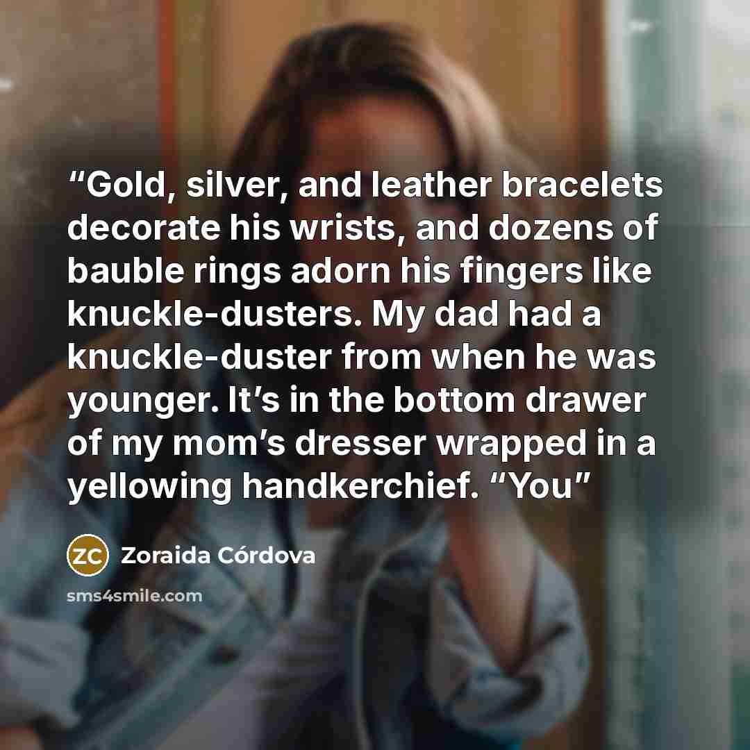“Gold, silver, and leather bracelets decorate his wrists, and dozens of bauble rings adorn his fingers like knuckle-dusters. My dad had a knuckle-duster from when he was younger. It’s in the bottom drawer of my mom’s dresser wrapped in a yellowing handkerchief. “You” quote by Zoraida Córdova