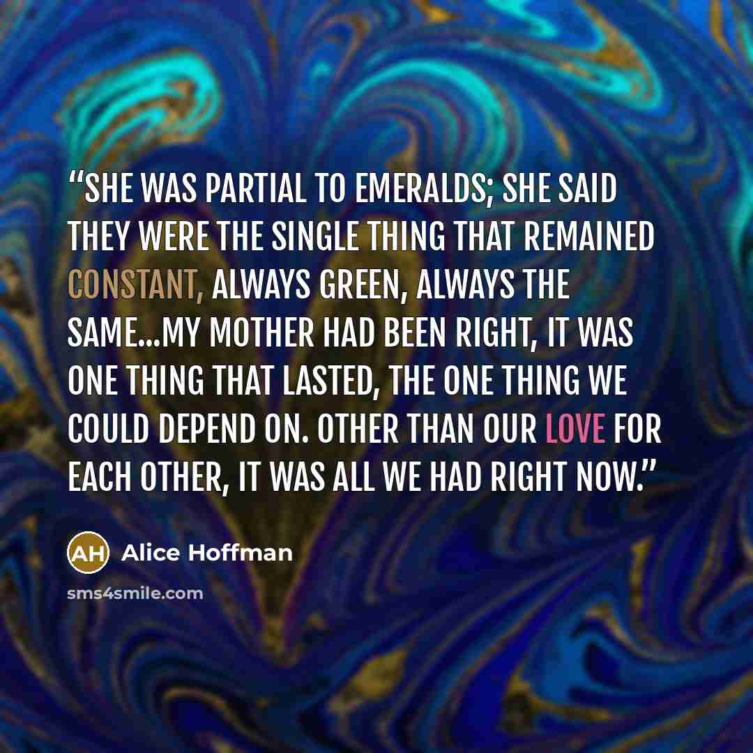 “She was partial to emeralds; she said they were the single thing that remained constant, always green, always the same...My mother had been right, it was one thing that lasted, the one thing we could depend on. Other than our love for each other, it was all we had right now.” quote by Alice Hoffman