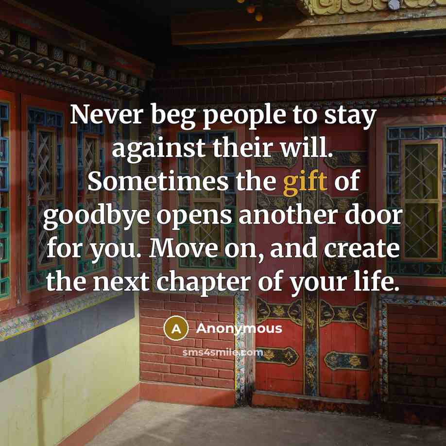 “Never beg people to stay against their will. Sometimes the gift of goodbye opens another door for you. Move on, and create the next chapter of your life.” quote by Anonymous