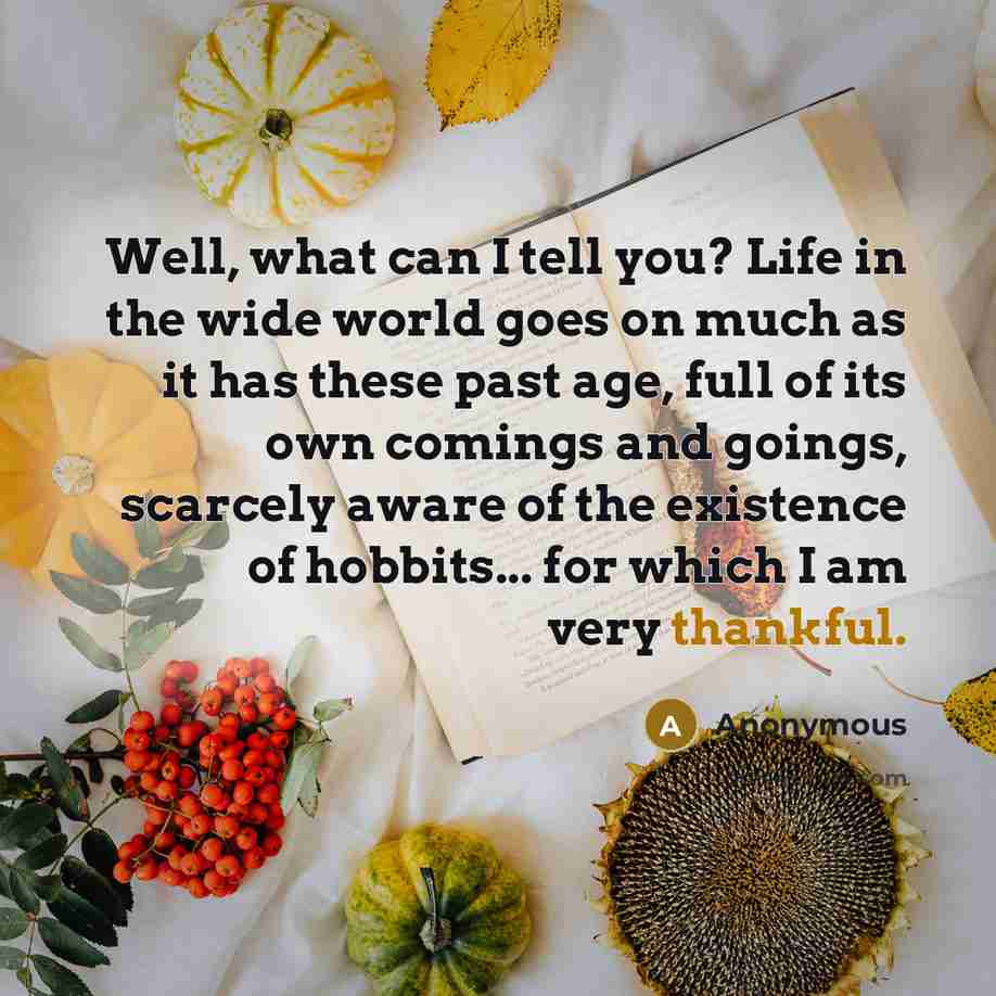 “Well, what can I tell you? Life in the wide world goes on much as it has these past age, full of its own comings and goings, scarcely aware of the existence of hobbits... for which I am very thankful.” quote by Anonymous