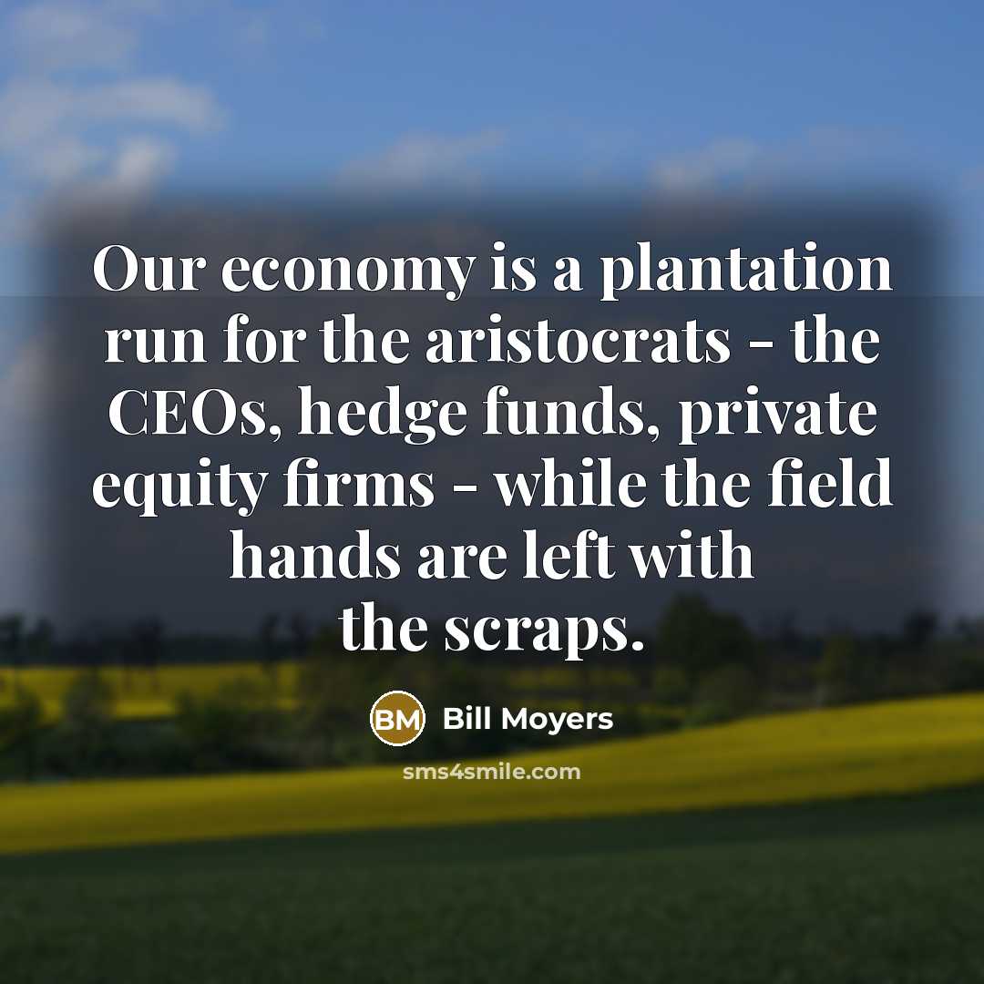 “Our economy is a plantation run for the aristocrats - the CEOs, hedge funds, private equity firms - while the field hands are left with the scraps.” quote by Bill Moyers