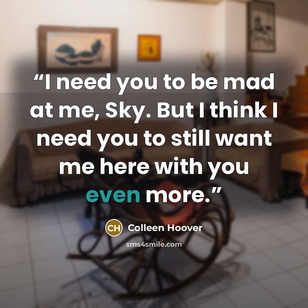 “I need you to be mad at me, Sky. But I think I need you to still want me here with you even more.” quote by Colleen Hoover