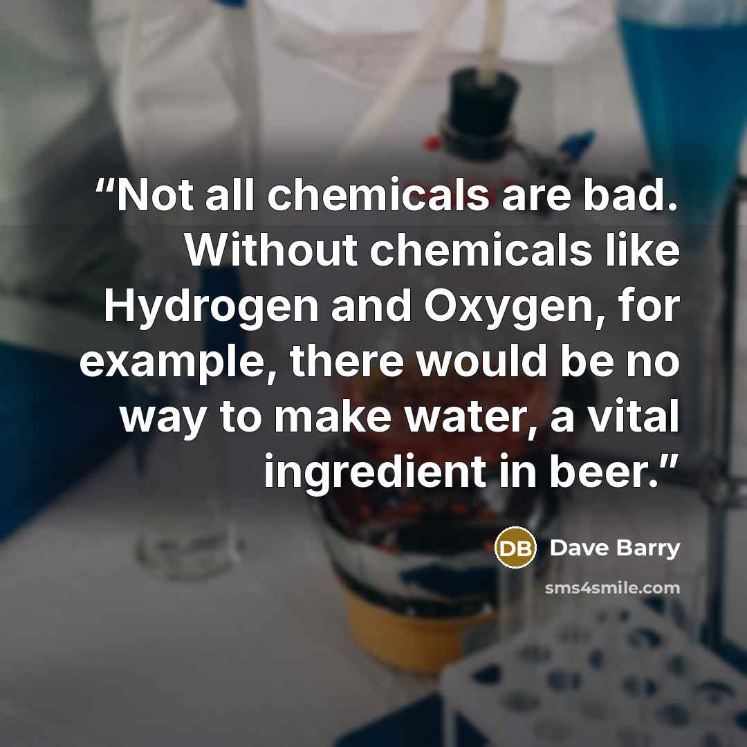 “Not all chemicals are bad. Without chemicals like Hydrogen and Oxygen, for example, there would be no way to make water, a vital ingredient in beer.” quote by Dave Barry