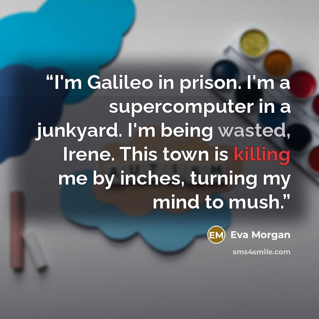“I'm Galileo in prison. I'm a supercomputer in a junkyard. I'm being wasted, Irene. This town is killing me by inches, turning my mind to mush.” quote by Eva Morgan