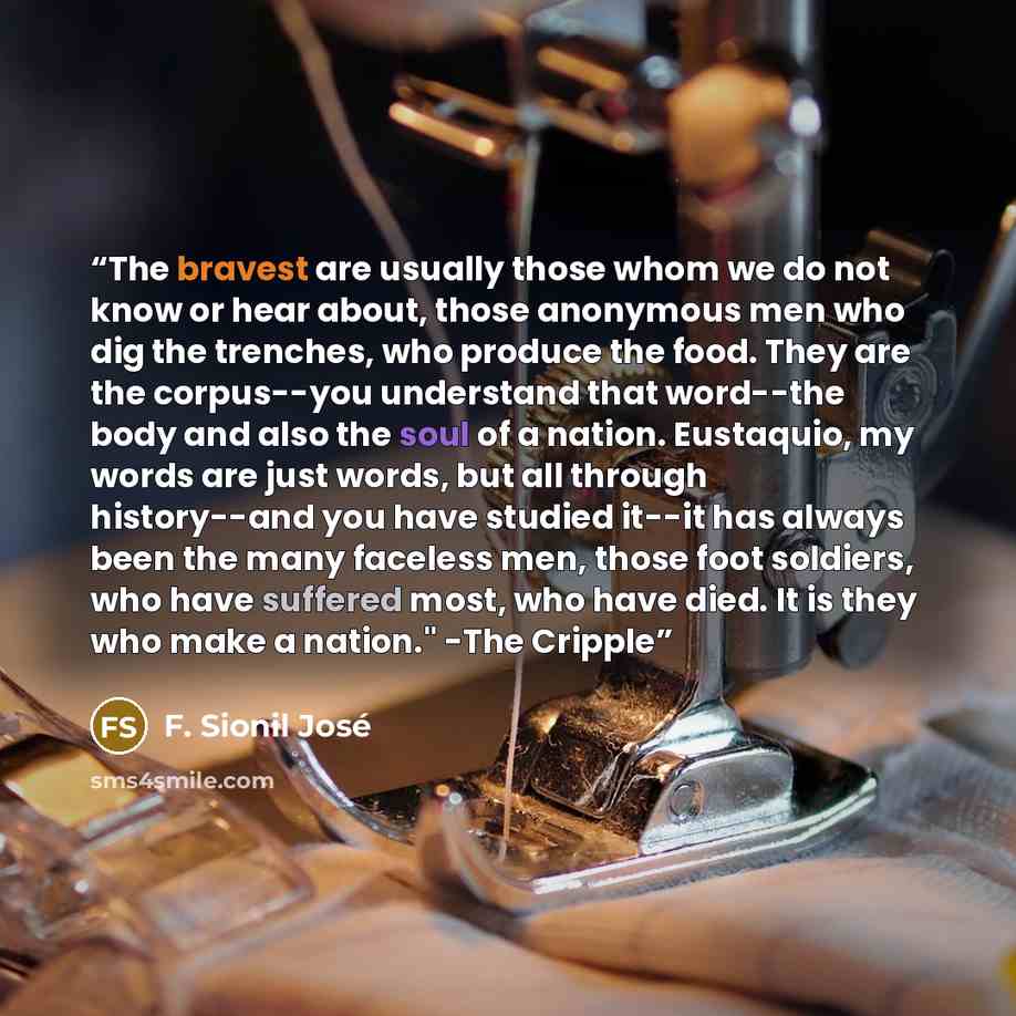 “The bravest are usually those whom we do not know or hear about, those anonymous men who dig the trenches, who produce the food. They are the corpus--you understand that word--the body and also the soul of a nation. Eustaquio, my words are just words, but all through history--and you have studied…” quote by F. Sionil José